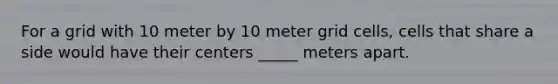 For a grid with 10 meter by 10 meter grid cells, cells that share a side would have their centers _____ meters apart.