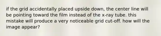 if the grid accidentally placed upside down, the center line will be pointing toward the film instead of the x-ray tube. this mistake will produce a very noticeable grid cut-off. how will the image appear?