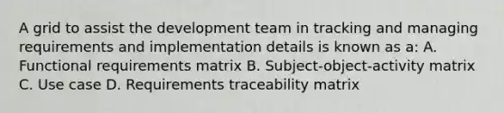 A grid to assist the development team in tracking and managing requirements and implementation details is known as a: A. Functional requirements matrix B. Subject-object-activity matrix C. Use case D. Requirements traceability matrix