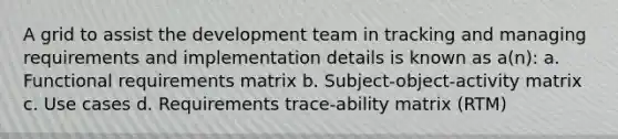 A grid to assist the development team in tracking and managing requirements and implementation details is known as a(n): a. Functional requirements matrix b. Subject-object-activity matrix c. Use cases d. Requirements trace-ability matrix (RTM)