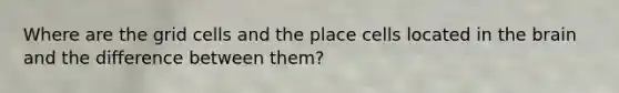 Where are the grid cells and the place cells located in <a href='https://www.questionai.com/knowledge/kLMtJeqKp6-the-brain' class='anchor-knowledge'>the brain</a> and the difference between them?