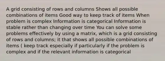 A grid consisting of rows and columns Shows all possible combinations of items Good way to keep track of items When problem is complex Information is categorical Information is stable rather than changing over time You can solve some problems effectively by using a matrix, which is a grid consisting of rows and columns; it that shows all possible combinations of items ( keep track especially if particularly if the problem is complex and if the relevant information is categorical