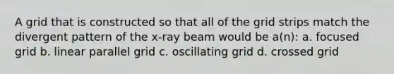 A grid that is constructed so that all of the grid strips match the divergent pattern of the x-ray beam would be a(n): a. focused grid b. linear parallel grid c. oscillating grid d. crossed grid