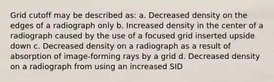 Grid cutoff may be described as: a. Decreased density on the edges of a radiograph only b. Increased density in the center of a radiograph caused by the use of a focused grid inserted upside down c. Decreased density on a radiograph as a result of absorption of image-forming rays by a grid d. Decreased density on a radiograph from using an increased SID