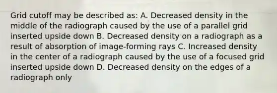 Grid cutoff may be described as: A. Decreased density in the middle of the radiograph caused by the use of a parallel grid inserted upside down B. Decreased density on a radiograph as a result of absorption of image-forming rays C. Increased density in the center of a radiograph caused by the use of a focused grid inserted upside down D. Decreased density on the edges of a radiograph only