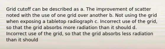 Grid cutoff can be described as a. The improvement of scatter noted with the use of one grid over another b. Not using the grid when exposing a tabletop radiograph c. Incorrect use of the grid, so that the grid absorbs more radiation than it should d. Incorrect use of the grid, so that the grid absorbs less radiation than it should