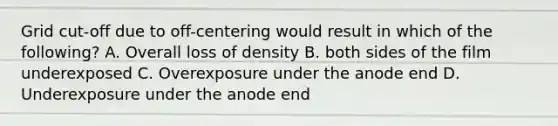 Grid cut-off due to off-centering would result in which of the following? A. Overall loss of density B. both sides of the film underexposed C. Overexposure under the anode end D. Underexposure under the anode end