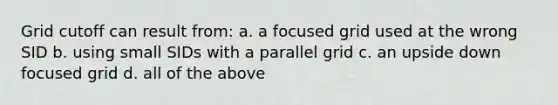 Grid cutoff can result from: a. a focused grid used at the wrong SID b. using small SIDs with a parallel grid c. an upside down focused grid d. all of the above