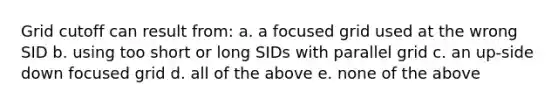 Grid cutoff can result from: a. a focused grid used at the wrong SID b. using too short or long SIDs with parallel grid c. an up-side down focused grid d. all of the above e. none of the above