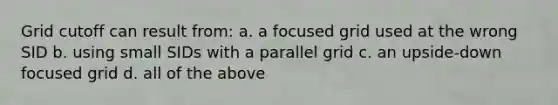 Grid cutoff can result from: a. a focused grid used at the wrong SID b. using small SIDs with a parallel grid c. an upside-down focused grid d. all of the above