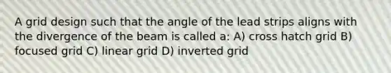 A grid design such that the angle of the lead strips aligns with the divergence of the beam is called a: A) cross hatch grid B) focused grid C) linear grid D) inverted grid