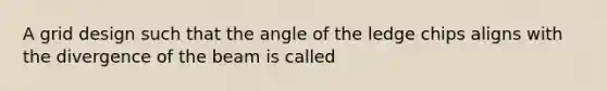 A grid design such that the angle of the ledge chips aligns with the divergence of the beam is called