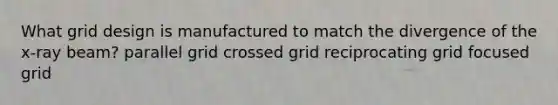 What grid design is manufactured to match the divergence of the x-ray beam? parallel grid crossed grid reciprocating grid focused grid