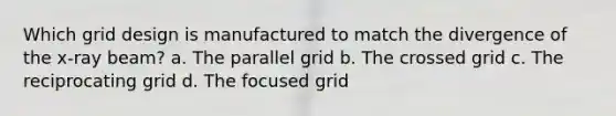 Which grid design is manufactured to match the divergence of the x-ray beam? a. The parallel grid b. The crossed grid c. The reciprocating grid d. The focused grid