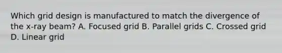 Which grid design is manufactured to match the divergence of the x-ray beam? A. Focused grid B. Parallel grids C. Crossed grid D. Linear grid