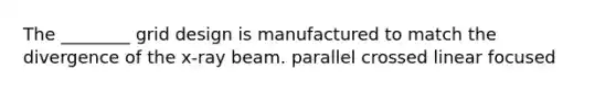 The ________ grid design is manufactured to match the divergence of the x-ray beam. parallel crossed linear focused
