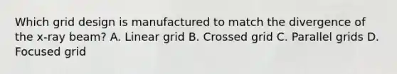 Which grid design is manufactured to match the divergence of the x-ray beam? A. Linear grid B. Crossed grid C. Parallel grids D. Focused grid