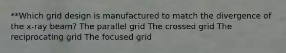 **Which grid design is manufactured to match the divergence of the x-ray beam? The parallel grid The crossed grid The reciprocating grid The focused grid