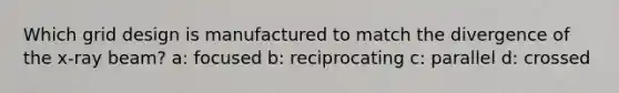 Which grid design is manufactured to match the divergence of the x-ray beam? a: focused b: reciprocating c: parallel d: crossed