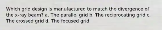 Which grid design is manufactured to match the divergence of the x-ray beam? a. The parallel grid b. The reciprocating grid c. The crossed grid d. The focused grid