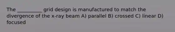 The __________ grid design is manufactured to match the divergence of the x-ray beam A) parallel B) crossed C) linear D) focused