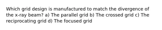 Which grid design is manufactured to match the divergence of the x-ray beam? a) The parallel grid b) The crossed grid c) The reciprocating grid d) The focused grid