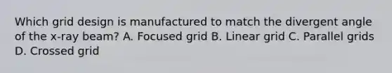 Which grid design is manufactured to match the divergent angle of the x-ray beam? A. Focused grid B. Linear grid C. Parallel grids D. Crossed grid