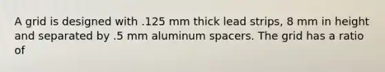 A grid is designed with .125 mm thick lead strips, 8 mm in height and separated by .5 mm aluminum spacers. The grid has a ratio of