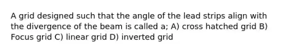 A grid designed such that the angle of the lead strips align with the divergence of the beam is called a; A) cross hatched grid B) Focus grid C) linear grid D) inverted grid