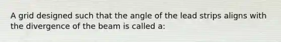 A grid designed such that the angle of the lead strips aligns with the divergence of the beam is called a: