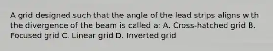 A grid designed such that the angle of the lead strips aligns with the divergence of the beam is called a: A. Cross-hatched grid B. Focused grid C. Linear grid D. Inverted grid