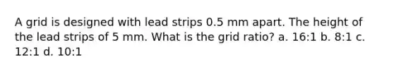 A grid is designed with lead strips 0.5 mm apart. The height of the lead strips of 5 mm. What is the grid ratio? a. 16:1 b. 8:1 c. 12:1 d. 10:1