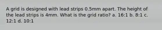 A grid is designed with lead strips 0.5mm apart. The height of the lead strips is 4mm. What is the grid ratio? a. 16:1 b. 8:1 c. 12:1 d. 10:1