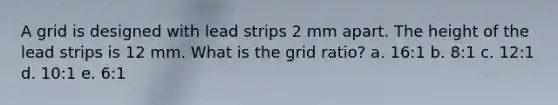 A grid is designed with lead strips 2 mm apart. The height of the lead strips is 12 mm. What is the grid ratio? a. 16:1 b. 8:1 c. 12:1 d. 10:1 e. 6:1