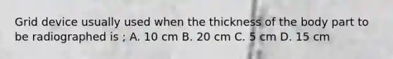 Grid device usually used when the thickness of the body part to be radiographed is ; A. 10 cm B. 20 cm C. 5 cm D. 15 cm