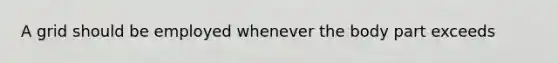 A grid should be employed whenever the body part exceeds