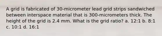 A grid is fabricated of 30-micrometer lead grid strips sandwiched between interspace material that is 300-micrometers thick. The height of the grid is 2.4 mm. What is the grid ratio? a. 12:1 b. 8:1 c. 10:1 d. 16:1