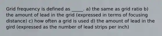 Grid frequency is defined as _____. a) the same as grid ratio b) the amount of lead in the grid (expressed in terms of focusing distance) c) how often a grid is used d) the amount of lead in the gird (expressed as the number of lead strips per inch)