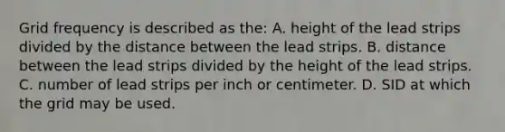 Grid frequency is described as the: A. height of the lead strips divided by the distance between the lead strips. B. distance between the lead strips divided by the height of the lead strips. C. number of lead strips per inch or centimeter. D. SID at which the grid may be used.