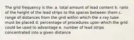 The grid frequency is the: a. total amount of lead content b. ratio of the height of the lead strips to the spaces between them c. range of distances from the grid within which the x-ray tube must be placed d. percentage of procedures upon which the grid could be used to advantage e. number of lead strips concentrated into a given distance