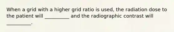 When a grid with a higher grid ratio is used, the radiation dose to the patient will __________ and the radiographic contrast will __________.