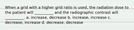 When a grid with a higher grid ratio is used, the radiation dose to the patient will __________ and the radiographic contrast will __________. a. increase, decrease b. increase, increase c. decrease, increase d. decrease, decrease