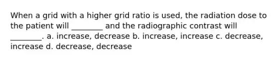 When a grid with a higher grid ratio is used, the radiation dose to the patient will ________ and the radiographic contrast will ________. a. increase, decrease b. increase, increase c. decrease, increase d. decrease, decrease