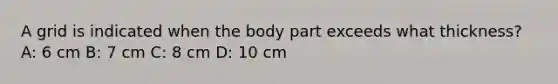 A grid is indicated when the body part exceeds what thickness? A: 6 cm B: 7 cm C: 8 cm D: 10 cm