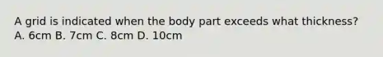 A grid is indicated when the body part exceeds what thickness? A. 6cm B. 7cm C. 8cm D. 10cm