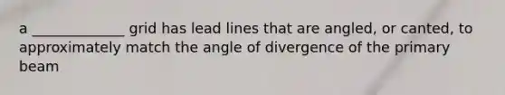 a _____________ grid has lead lines that are angled, or canted, to approximately match the angle of divergence of the primary beam