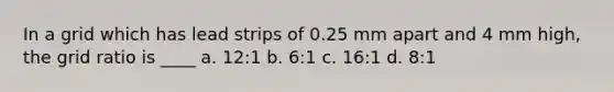 In a grid which has lead strips of 0.25 mm apart and 4 mm high, the grid ratio is ____ a. 12:1 b. 6:1 c. 16:1 d. 8:1