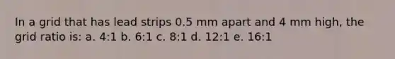 In a grid that has lead strips 0.5 mm apart and 4 mm high, the grid ratio is: a. 4:1 b. 6:1 c. 8:1 d. 12:1 e. 16:1