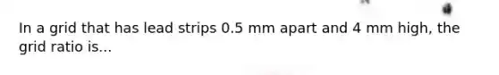 In a grid that has lead strips 0.5 mm apart and 4 mm high, the grid ratio is...