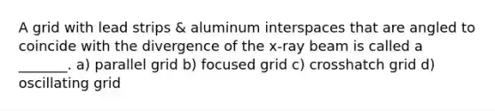 A grid with lead strips & aluminum interspaces that are angled to coincide with the divergence of the x-ray beam is called a _______. a) parallel grid b) focused grid c) crosshatch grid d) oscillating grid